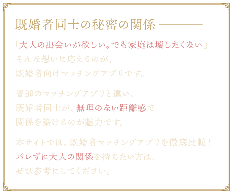 既婚者同士の秘密の関係。「大人の出会いが欲しい。でも家庭は壊したくない」そんな想いに応えるのが、既婚者向けマッチングアプリです。普通のマッチングアプリと違い、既婚者同士が、無理のない距離感で関係を築けるのが魅力です。本サイトでは、既婚者マッチングアプリを徹底比較！バレずに大人の関係を持ちたい方は、ぜひ参考にしてください。