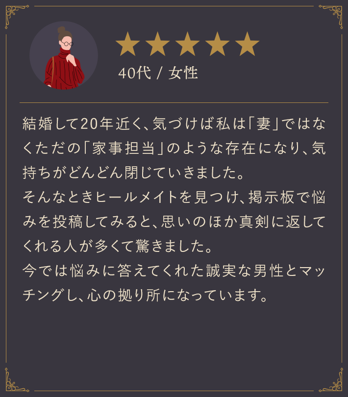 40代・女性/結婚して20年近く、気づけば私は「妻」ではなくただの「家事担当」のような存在になり、気持ちがどんどん閉じていきました。そんなときヒールメイトを見つけ、掲示板で悩みを投稿してみると、思いのほか真剣に返してくれる人が多くて驚きました。今では悩みに答えてくれた誠実な男性とマッチングし、心の拠り所になっています。