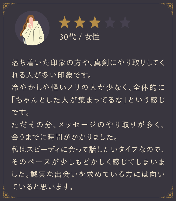 30代・女性/落ち着いた印象の方や、真剣にやり取りしてくれる人が多い印象です。冷やかしや軽いノリの人が少なく、全体的に「ちゃんとした人が集まってるな」という感じです。ただその分、メッセージのやり取りが多く、会うまでに時間がかかりました。私はスピーディに会って話したいタイプなので、そのペースが少しもどかしく感じてしまいました。誠実な出会いを求めている方には向いていると思います。