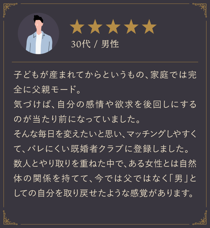 30代・男性/子どもが生まれてからというもの、家庭では完全に父親モード。気づけば、自分の感情や欲求を後回しにするのが当たり前になっていました。そんな毎日を変えたいと思い、マッチングしやすくて、バレにくい既婚者クラブに登録しました。数人とやり取りを重ねた中で、ある女性とは自然体の関係を持てて、今では父ではなく「男」としての自分を取り戻せたような感覚があります。