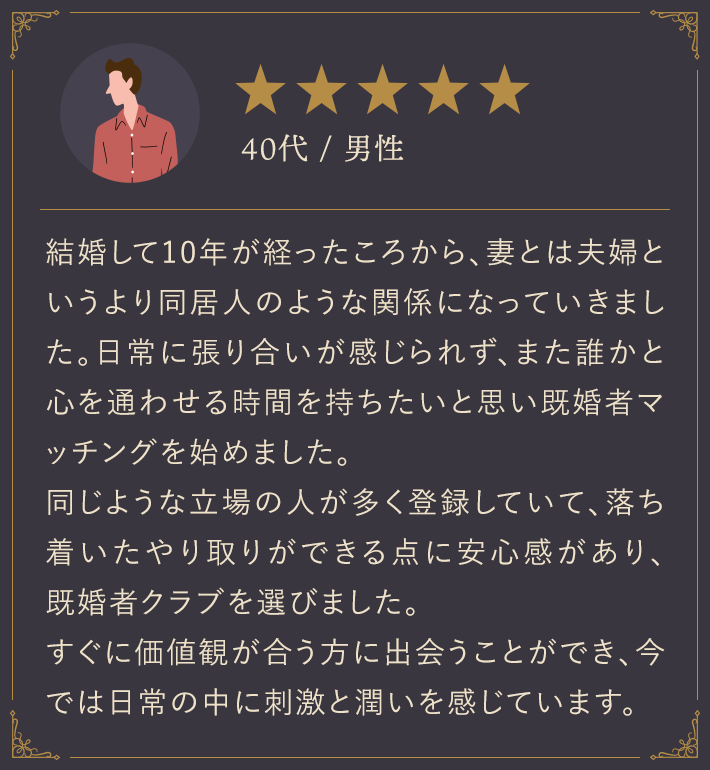 40代・男性/結婚して10年が経ったころから、妻とは夫婦というより同居人のような関係になっていきました。日常に張り合いが感じられず、また誰かと心を通わせる時間を持ちたいと思い既婚者マッチングを始めました。同じような立場の人が多く登録していて、落ち着いたやり取りができる点に安心感があり、既婚者クラブを選びました。すぐに価値観が合う方に出会うことができ、今では日常の中に刺激と潤いを感じています。