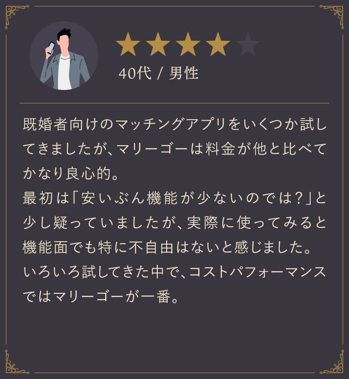 40代・男性/既婚者向けのマッチングアプリをいくつか試してきましたが、マリーゴーは料金が他と比べてかなり良心的。最初は「安いぶん機能が少ないのでは？」と少し疑っていましたが、実際に使ってみると機能面でも特に不自由はないと感じました。いろいろ試してきた中で、コストパフォーマンスではマリーゴーが一番。